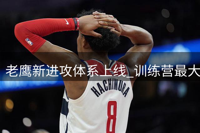 老鹰新进攻体系上线 训练营最大悬念直接压在赫茨身上